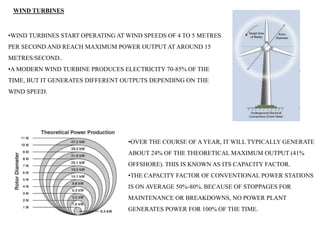 WIND TURBINES
•WIND TURBINES START OPERATING AT WIND SPEEDS OF 4 TO 5 METRES
PER SECOND AND REACH MAXIMUM POWER OUTPUT AT AROUND 15
METRES/SECOND..
•A MODERN WIND TURBINE PRODUCES ELECTRICITY 70-85% OF THE
TIME, BUT IT GENERATES DIFFERENT OUTPUTS DEPENDING ON THE
WIND SPEED.
•OVER THE COURSE OF A YEAR, IT WILL TYPICALLY GENERATE
ABOUT 24% OF THE THEORETICAL MAXIMUM OUTPUT (41%
OFFSHORE). THIS IS KNOWN AS ITS CAPACITY FACTOR.
•THE CAPACITY FACTOR OF CONVENTIONAL POWER STATIONS
IS ON AVERAGE 50%-80%. BECAUSE OF STOPPAGES FOR
MAINTENANCE OR BREAKDOWNS, NO POWER PLANT
GENERATES POWER FOR 100% OF THE TIME.
 