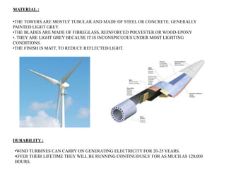 •THE TOWERS ARE MOSTLY TUBULAR AND MADE OF STEEL OR CONCRETE, GENERALLY
PAINTED LIGHT GREY.
•THE BLADES ARE MADE OF FIBREGLASS, REINFORCED POLYESTER OR WOOD-EPOXY
•. THEY ARE LIGHT GREY BECAUSE IT IS INCONSPICUOUS UNDER MOST LIGHTING
CONDITIONS.
•THE FINISH IS MATT, TO REDUCE REFLECTED LIGHT.
MATERIAL :
•WIND TURBINES CAN CARRY ON GENERATING ELECTRICITY FOR 20-25 YEARS.
•OVER THEIR LIFETIME THEY WILL BE RUNNING CONTINUOUSLY FOR AS MUCH AS 120,000
HOURS.
DURABILITY :
 