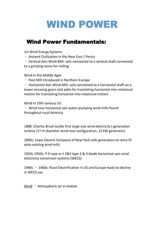 Wind Power Fundamentals:
1st Wind Energy Systems
– Ancient Civilization in the Near East / Persia
– Vertical-Axis Wind-Mill: sails connected to a vertical shaft connected
to a grinding stone for milling
Wind in the Middle Ages
– Post Mill Introduced in Northern Europe
– Horizontal-Axis Wind-Mill: sails connected to a horizontal shaft on a
tower encasing gears and axles for translating horizontal into rotational
motion for translating horizontal into rotational motion
Wind in 19th century US
– Wind-rose horizontal-axis water-pumping wind-mills found
throughout rural America
1888: Charles Brush builds first large-size wind electricity ( generation
turbine (17 m diameter wind rose configuration, 12 kW generator)
1890s: Lewis Electric Company of New York sells generators to retro-fit
onto existing wind mills
1920s-1950s: P ll rope er-t 2&3 type 2 & 3-blade horizontal-axis wind
electricity conversion systems (WECS)
1940s – 1960s: Rural Electrification in US and Europe leads to decline
in WECS use
Wind – Atmospheric air in motion
 