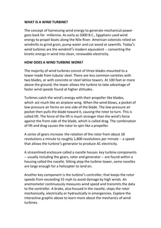 WHAT IS A WIND TURBINE?
The concept of harnessing wind energy to generate mechanical power
goes back for millennia. As early as 5000 B.C., Egyptians used wind
energy to propel boats along the Nile River. American colonists relied on
windmills to grind grain, pump water and cut wood at sawmills. Today’s
wind turbines are the windmill’s modern equivalent -- converting the
kinetic energy in wind into clean, renewable electricity.
HOW DOES A WIND TURBINE WORK?
The majority of wind turbines consist of three blades mounted to a
tower made from tubular steel. There are less common varieties with
two blades, or with concrete or steel lattice towers. At 100 feet or more
above the ground, the tower allows the turbine to take advantage of
faster wind speeds found at higher altitudes.
Turbines catch the wind's energy with their propeller-like blades,
which act much like an airplane wing. When the wind blows, a pocket of
low-pressure air forms on one side of the blade. The low-pressure air
pocket then pulls the blade toward it, causing the rotor to turn. This is
called lift. The force of the lift is much stronger than the wind's force
against the front side of the blade, which is called drag. The combination
of lift and drag causes the rotor to spin like a propeller.
A series of gears increase the rotation of the rotor from about 18
revolutions a minute to roughly 1,800 revolutions per minute -- a speed
that allows the turbine’s generator to produce AC electricity.
A streamlined enclosure called a nacelle houses key turbine components
-- usually including the gears, rotor and generator -- are found within a
housing called the nacelle. Sitting atop the turbine tower, some nacelles
are large enough for a helicopter to land on.
Another key component is the turbine’s controller, that keeps the rotor
speeds from exceeding 55 mph to avoid damage by high winds. An
anemometer continuously measures wind speed and transmits the data
to the controller. A brake, also housed in the nacelle, stops the rotor
mechanically, electrically or hydraulically in emergencies. Explore the
interactive graphic above to learn more about the mechanics of wind
turbines.
 