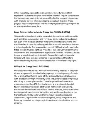 other regulatory organizations or agencies. These turbines often
represent a substantial capital investment and thus require corporate or
institutional approvals. It is not unusual for facility managers to partner
with financial players while developing projects of this size. These
projects require experienced and detailed project modeling using onsite
or nearby wind resource data.
Large Commercial or Industrial Energy Use (500 kW-1.5 MW)
This wind turbine class is at the top end of the midsize machines and is
well suited for communities and very large onsite industrial loads and
can even form the basis of small wind farms in certain situations. This
machine class is typically indistinguishable from utility-scale turbines on
a technology basis. The towers often exceed 200 feet, which need to be
fitted with obstruction lighting. Projects of this size warrant community
involvement and endorsement or approval at all levels. This class, except
in very unusual situations, is typically financed through commercial
lenders with their own due-diligence requirements and therefore
require feasibility studies and onsite resource assessment campaigns.
Utility-Scale Energy Use (1.5-7.5 MW)
Utility-scale wind turbines, while also occasionally installed at the point
of use, are generally installed in large groups producing energy for sale.
These are highly efficient, state-of-the-art wind turbines that operate
with exceptionally high availability rates and generate cost-competitive
electricity at power plant scales. These large turbines have rotors
measuring more than 250 feet in diameter and are installed on tall
towers that require aviation obstruction notification and lighting.
Because of their size and the scale of the installations, utility-scale wind
turbines require environmental, utility, and public coordination at the
highest levels. Utility-scale wind farms require exacting resource
assessments, legal and financial due diligence, utility integration, and
financing typical of very large capital investments installations, such as
airports.
 
