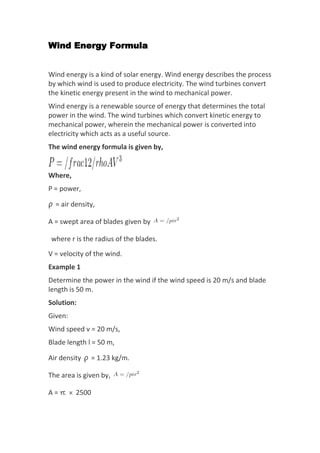 Wind Energy Formula
Wind energy is a kind of solar energy. Wind energy describes the process
by which wind is used to produce electricity. The wind turbines convert
the kinetic energy present in the wind to mechanical power.
Wind energy is a renewable source of energy that determines the total
power in the wind. The wind turbines which convert kinetic energy to
mechanical power, wherein the mechanical power is converted into
electricity which acts as a useful source.
The wind energy formula is given by,
Where,
P = power,
ρ = air density,
A = swept area of blades given by
where r is the radius of the blades.
V = velocity of the wind.
Example 1
Determine the power in the wind if the wind speed is 20 m/s and blade
length is 50 m.
Solution:
Given:
Wind speed v = 20 m/s,
Blade length l = 50 m,
Air density ρ = 1.23 kg/m.
The area is given by,
A = π × 2500
 