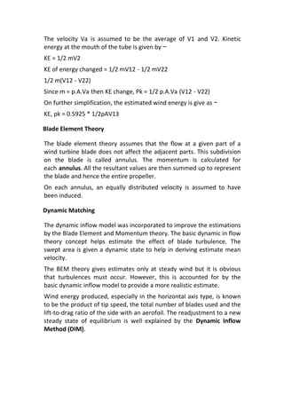 The velocity Va is assumed to be the average of V1 and V2. Kinetic
energy at the mouth of the tube is given by −
KE = 1/2 mV2
KE of energy changed = 1/2 mV12 - 1/2 mV22
1/2 m(V12 - V22)
Since m = p.A.Va then KE change, Pk = 1/2 p.A.Va (V12 - V22)
On further simplification, the estimated wind energy is give as −
KE, pk = 0.5925 * 1/2pAV13
Blade Element Theory
The blade element theory assumes that the flow at a given part of a
wind turbine blade does not affect the adjacent parts. This subdivision
on the blade is called annulus. The momentum is calculated for
each annulus. All the resultant values are then summed up to represent
the blade and hence the entire propeller.
On each annulus, an equally distributed velocity is assumed to have
been induced.
Dynamic Matching
The dynamic inflow model was incorporated to improve the estimations
by the Blade Element and Momentum theory. The basic dynamic in flow
theory concept helps estimate the effect of blade turbulence. The
swept area is given a dynamic state to help in deriving estimate mean
velocity.
The BEM theory gives estimates only at steady wind but it is obvious
that turbulences must occur. However, this is accounted for by the
basic dynamic inflow model to provide a more realistic estimate.
Wind energy produced, especially in the horizontal axis type, is known
to be the product of tip speed, the total number of blades used and the
lift-to-drag ratio of the side with an aerofoil. The readjustment to a new
steady state of equilibrium is well explained by the Dynamic Inflow
Method (DIM).
 