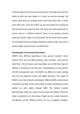of wind energy for the time of day and season. The blades also have the
ability to pitch the rotor blades in a storm, to minimize damage. Tall
towers allow access to stronger wind in sites with wind sheer. In some
wind sheer sites, every ten meters up, the wind speed can increase by
20% and the power output by 34%. Tall towers also allow placement on
uneven land or in offshore locations. These can be placed in forests
above the treeline. Most are self-starting. The horizontal wind turbines
can be cheaper because of higher production volume, larger sizes and, in
general, higher capacity factors and efficiencies.
Disadvantages of horizontal wind turbines
HAWTs have difficulty operating in near ground, turbulent winds
because their yaw and blade bearings need smoother, more laminar
wind flows. The tall towers and long blades (up to 180 feet long) are
difficult to transport on sea and land. Transportation can now account
for 20% of equipment costs. Tall HAWTs are difficult to install, needing
very tall and expensive cranes and skilled operators. The supply of
HAWTs is less than demand and between 2004 and 2006, turbine prices
increased up to 60%. At the end of 2006, all major manufacturers were
booked up with orders through 2008. The Federal Aviation
Administration (USA) has raised concerns about tall HAWTs' effects on
radar in proximity to air force bases. Height can be a safety hazard for
low-altitude aircraft. Offshore towers can be a navigation problem.
 