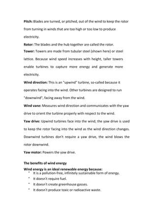Pitch: Blades are turned, or pitched, out of the wind to keep the rotor
from turning in winds that are too high or too low to produce
electricity.
Rotor: The blades and the hub together are called the rotor.
Tower: Towers are made from tubular steel (shown here) or steel
lattice. Because wind speed increases with height, taller towers
enable turbines to capture more energy and generate more
electricity.
Wind direction: This is an "upwind" turbine, so-called because it
operates facing into the wind. Other turbines are designed to run
"downwind", facing away from the wind.
Wind vane: Measures wind direction and communicates with the yaw
drive to orient the turbine properly with respect to the wind.
Yaw drive: Upwind turbines face into the wind; the yaw drive is used
to keep the rotor facing into the wind as the wind direction changes.
Downwind turbines don't require a yaw drive, the wind blows the
rotor downwind.
Yaw motor: Powers the yaw drive.
The benefits of wind energy
Wind energy is an ideal renewable energy because:

It is a pollution-free, infinitely sustainable form of energy.

It doesn’t require fuel.

It doesn’t create greenhouse gasses.

It doesn’t produce toxic or radioactive waste.
 