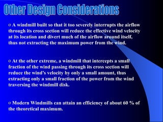 o A windmill built so that it too severely interrupts the airflow
through its cross section will reduce the effective wind velocity
at its location and divert much of the airflow around itself,
thus not extracting the maximum power from the wind.
o At the other extreme, a windmill that intercepts a small
fraction of the wind passing through its cross section will
reduce the wind’s velocity by only a small amount, thus
extracting only a small fraction of the power from the wind
traversing the windmill disk.
o Modern Windmills can attain an efficiency of about 60 % of
the theoretical maximum.
 