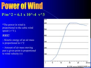 P/m^2 = 6.1 x 10^-4 v^3
*The power in wind is
proportional to the cubic wind
speed ( v^3 ).
WHY?
~ Kinetic energy of an air mass
is proportional to v^2
~ Amount of air mass moving
past a given point is proportional
to wind velocity (v)
 