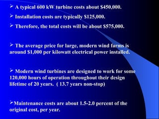  A typical 600 kW turbine costs about $450,000.
 Installation costs are typically $125,000.
 Therefore, the total costs will be about $575,000.
 The average price for large, modern wind farms is
around $1,000 per kilowatt electrical power installed.
 Modern wind turbines are designed to work for some
120,000 hours of operation throughout their design
lifetime of 20 years. ( 13.7 years non-stop)
Maintenance costs are about 1.5-2.0 percent of the
original cost, per year.
 