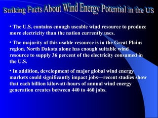 • The U.S. contains enough useable wind resource to produce
more electricity than the nation currently uses.
• The majority of this usable resource is in the Great Plains
region. North Dakota alone has enough suitable wind
resource to supply 36 percent of the electricity consumed in
the U.S.
• In addition, development of major global wind energy
markets could significantly impact jobs—recent studies show
that each billion kilowatt-hours of annual wind energy
generation creates between 440 to 460 jobs.
 