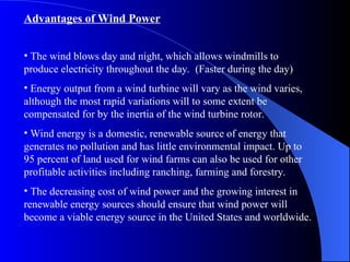 Advantages of Wind Power
• The wind blows day and night, which allows windmills to
produce electricity throughout the day. (Faster during the day)
• Energy output from a wind turbine will vary as the wind varies,
although the most rapid variations will to some extent be
compensated for by the inertia of the wind turbine rotor.
• Wind energy is a domestic, renewable source of energy that
generates no pollution and has little environmental impact. Up to
95 percent of land used for wind farms can also be used for other
profitable activities including ranching, farming and forestry.
• The decreasing cost of wind power and the growing interest in
renewable energy sources should ensure that wind power will
become a viable energy source in the United States and worldwide.
 