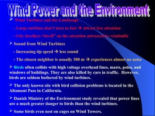  Wind Turbines and the Landscape
- Large turbines don’t turn as fast  attract less attention
- City dwellers “dwell” on the attention attracted by windmills
 Sound from Wind Turbines
- Increasing tip speed  less sound
- The closest neighbor is usually 300 m  experiences almost no noise
 Birds often collide with high voltage overhead lines, masts, poles, and
windows of buildings. They are also killed by cars in traffic. However,
birds are seldom bothered by wind turbines.
 The only known site with bird collision problems is located in the
Altamont Pass in California.
 Danish Ministry of the Environment study revealed that power lines
are a much greater danger to birds than the wind turbines.
 Some birds even nest on cages on Wind Towers.
 