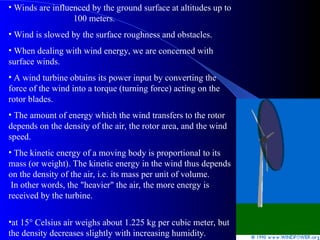 • Winds are influenced by the ground surface at altitudes up to
100 meters.
• Wind is slowed by the surface roughness and obstacles.
• When dealing with wind energy, we are concerned with
surface winds.
• A wind turbine obtains its power input by converting the
force of the wind into a torque (turning force) acting on the
rotor blades.
• The amount of energy which the wind transfers to the rotor
depends on the density of the air, the rotor area, and the wind
speed.
• The kinetic energy of a moving body is proportional to its
mass (or weight). The kinetic energy in the wind thus depends
on the density of the air, i.e. its mass per unit of volume.
In other words, the "heavier" the air, the more energy is
received by the turbine.
•at 15° Celsius air weighs about 1.225 kg per cubic meter, but
the density decreases slightly with increasing humidity.
 