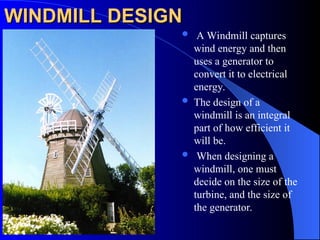WINDMILL DESIGN
WINDMILL DESIGN
 A Windmill captures
wind energy and then
uses a generator to
convert it to electrical
energy.
 The design of a
windmill is an integral
part of how efficient it
will be.
 When designing a
windmill, one must
decide on the size of the
turbine, and the size of
the generator.
 