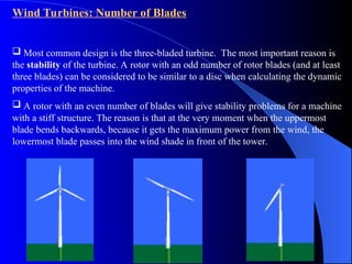 Wind Turbines: Number of Blades
 Most common design is the three-bladed turbine. The most important reason is
the stability of the turbine. A rotor with an odd number of rotor blades (and at least
three blades) can be considered to be similar to a disc when calculating the dynamic
properties of the machine.
 A rotor with an even number of blades will give stability problems for a machine
with a stiff structure. The reason is that at the very moment when the uppermost
blade bends backwards, because it gets the maximum power from the wind, the
lowermost blade passes into the wind shade in front of the tower.
 
