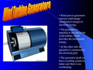 • Wind power generators
convert wind energy
(mechanical energy) to
electrical energy.
• The generator is
attached at one end to the
wind turbine, which
provides the mechanical
energy.
• At the other end, the
generator is connected to
the electrical grid.
• The generator needs to
have a cooling system to
make sure there is no
overheating.
 