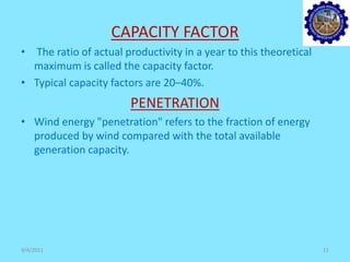CAPACITY FACTOR
• The ratio of actual productivity in a year to this theoretical
maximum is called the capacity factor.
• Typical capacity factors are 20–40%.
PENETRATION
• Wind energy "penetration" refers to the fraction of energy
produced by wind compared with the total available
generation capacity.
9/4/2011 11
 