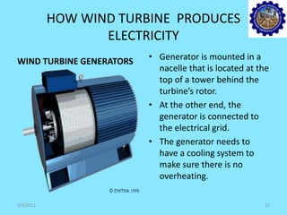 HOW WIND TURBINE PRODUCES
ELECTRICITY
WIND TURBINE GENERATORS • Generator is mounted in a
nacelle that is located at the
top of a tower behind the
turbine’s rotor.
• At the other end, the
generator is connected to
the electrical grid.
• The generator needs to
have a cooling system to
make sure there is no
overheating.
9/4/2011 12
 