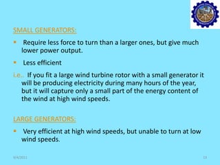 SMALL GENERATORS:
 Require less force to turn than a larger ones, but give much
lower power output.
 Less efficient
i.e.. If you fit a large wind turbine rotor with a small generator it
will be producing electricity during many hours of the year,
but it will capture only a small part of the energy content of
the wind at high wind speeds.
LARGE GENERATORS:
 Very efficient at high wind speeds, but unable to turn at low
wind speeds.
9/4/2011 13
 