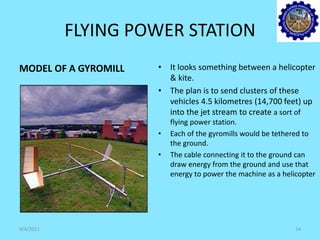 FLYING POWER STATION
MODEL OF A GYROMILL • It looks something between a helicopter
& kite.
• The plan is to send clusters of these
vehicles 4.5 kilometres (14,700 feet) up
into the jet stream to create a sort of
flying power station.
• Each of the gyromills would be tethered to
the ground.
• The cable connecting it to the ground can
draw energy from the ground and use that
energy to power the machine as a helicopter
9/4/2011 14
 