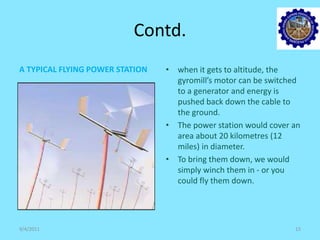 Contd.
A TYPICAL FLYING POWER STATION • when it gets to altitude, the
gyromill’s motor can be switched
to a generator and energy is
pushed back down the cable to
the ground.
• The power station would cover an
area about 20 kilometres (12
miles) in diameter.
• To bring them down, we would
simply winch them in - or you
could fly them down.
9/4/2011 15
 
