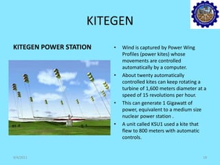 KITEGEN
KITEGEN POWER STATION • Wind is captured by Power Wing
Profiles (power kites) whose
movements are controlled
automatically by a computer.
• About twenty automatically
controlled kites can keep rotating a
turbine of 1,600 meters diameter at a
speed of 15 revolutions per hour.
• This can generate 1 Gigawatt of
power, equivalent to a medium size
nuclear power station .
• A unit called KSU1 used a kite that
flew to 800 meters with automatic
controls.
9/4/2011 18
 