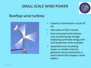 SMALL SCALE WIND POWER
Rooftop wind turbine
• Capacity of production is up to 50
kw.
• Alternative of DG in homes.
• Grid-connected wind turbines
may use grid energy storage,
displacing purchased energy with
local production when available.
• Equipment such as parking
meters or wireless Internet
gateways may be powered by a
wind turbine that charges a small
battery.
9/4/2011 19
 