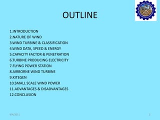OUTLINE
1.INTRODUCTION
2.NATURE OF WIND
3.WIND TURBINE & CLASSIFICATION
4.WIND DATA, SPEED & ENERGY
5.CAPACITY FACTOR & PENETRATION
6.TURBINE PRODUCING ELECTRICITY
7.FLYING POWER STATION
8.AIRBORNE WIND TURBINE
9.KITEGEN
10.SMALL SCALE WIND POWER
11.ADVANTAGES & DISADVANTAGES
12.CONCLUSION
9/4/2011 2
 