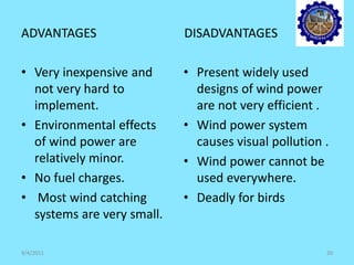 ADVANTAGES DISADVANTAGES
• Very inexpensive and
not very hard to
implement.
• Environmental effects
of wind power are
relatively minor.
• No fuel charges.
• Most wind catching
systems are very small.
• Present widely used
designs of wind power
are not very efficient .
• Wind power system
causes visual pollution .
• Wind power cannot be
used everywhere.
• Deadly for birds
9/4/2011 20
 