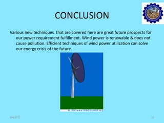 CONCLUSION
Various new techniques that are covered here are great future prospects for
our power requirement fulfillment. Wind power is renewable & does not
cause pollution. Efficient techniques of wind power utilization can solve
our energy crisis of the future.
9/4/2011 21
 