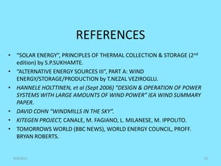 REFERENCES
9/4/2011 22
• “SOLAR ENERGY”, PRINCIPLES OF THERMAL COLLECTION & STORAGE (2nd
edition) by S.P.SUKHAMTE.
• “ALTERNATIVE ENERGY SOURCES III”, PART A: WIND
ENERGY/STORAGE/PRODUCTION by T.NEZAL VEZIROGLU.
• HANNELE HOLTTINEN, et al (Sept 2006) “DESIGN & OPERATION OF POWER
SYSTEMS WITH LARGE AMOUNTS OF WIND POWER” IEA WIND SUMMARY
PAPER.
• DAVID COHN “WINDMILLS IN THE SKY”.
• KITEGEN PROJECT, CANALE, M. FAGIANO, L. MILANESE, M. IPPOLITO.
• TOMORROWS WORLD (BBC NEWS), WORLD ENERGY COUNCIL, PROFF.
BRYAN ROBERTS.
 
