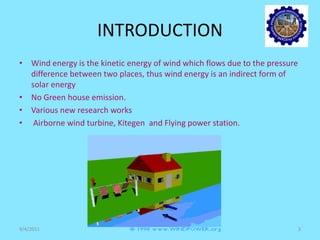 INTRODUCTION
• Wind energy is the kinetic energy of wind which flows due to the pressure
difference between two places, thus wind energy is an indirect form of
solar energy
• No Green house emission.
• Various new research works
• Airborne wind turbine, Kitegen and Flying power station.
9/4/2011 3
 