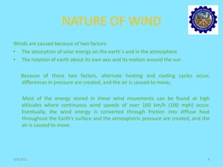NATURE OF WIND
Winds are caused because of two factors:
• The absorption of solar energy on the earth`s and in the atmosphere
• The rotation of earth about its own axis and its motion around the sun
Because of these two factors, alternate heating and cooling cycles occur,
differences in pressure are created, and the air is caused to move.
Most of the energy stored in these wind movements can be found at high
altitudes where continuous wind speeds of over 160 km/h (100 mph) occur.
Eventually, the wind energy is converted through friction into diffuse heat
throughout the Earth's surface and the atmospheric pressure are created, and the
air is caused to move.
9/4/2011 4
 