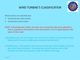 WIND TURBINE’S CLASSIFICATION
Wind turbines are classified into:
 Horizontal Axis wind turbine
 Vertical Axis wind turbine
HAWT: In horizontal axis turbine, the rotor axis is horizontal and can be adjusted so
that it is parallel to the direction of the wind stream. It is of 2 types based on the
types of rotor used:
1.Multiblade type: The multi-blade rotor consists of a number of curved sheet metal
blades which increase in width going outwards from the centre
2.Propeller type: : The propeller rotor consists of only two or three blades made from
glass fibre reinforced plastic. The blades have aerofoil sections with a high
thickness-to-chord ratio and yield a high lift relative to the drag.
9/4/2011 6
 