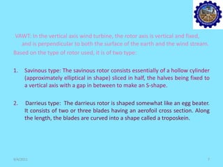 VAWT: In the vertical axis wind turbine, the rotor axis is vertical and fixed,
and is perpendicular to both the surface of the earth and the wind stream.
Based on the type of rotor used, it is of two type:
1. Savinous type: The savinous rotor consists essentially of a hollow cylinder
(approximately elliptical in shape) sliced in half, the halves being fixed to
a vertical axis with a gap in between to make an S-shape.
2. Darrieus type: The darrieus rotor is shaped somewhat like an egg beater.
It consists of two or three blades having an aerofoil cross section. Along
the length, the blades are curved into a shape called a troposkein.
9/4/2011 7
 