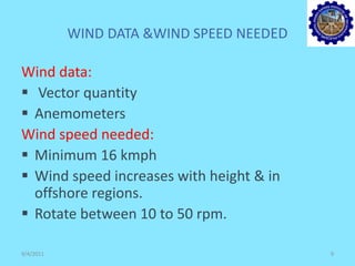 WIND DATA &WIND SPEED NEEDED
Wind data:
 Vector quantity
 Anemometers
Wind speed needed:
 Minimum 16 kmph
 Wind speed increases with height & in
offshore regions.
 Rotate between 10 to 50 rpm.
9/4/2011 9
 