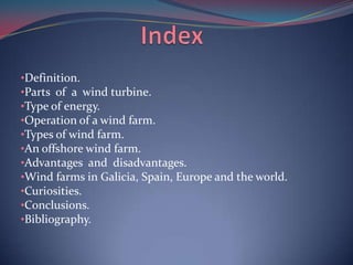 •Definition.
•Parts of a wind turbine.
•Type of energy.
•Operation of a wind farm.
•Types of wind farm.
•An offshore wind ...