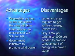 Advantages  Disavantages Renewable- as long as the sun shines the wind will blow Clean source- no emissions of CO 2 , SO 2  and N0 x  Government initiatives to promote wind power Large land area required to get sufficent energy. (expensive) Only 3 Mw per turbine so 1000 are needed to produce same amount of energy as a power-station 