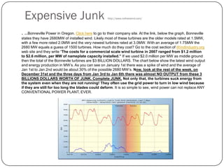Expensive Junk http://www.nofreewind.com/
. ..Bonneville Power in Oregon. Click here to go to their company site. At the link, below the graph, Bonneville
states they have 2680MW of installed wind. Likely most of these turbines are the older models rated at 1.5MW,
with a few more rated 2.0MW and the very newest turbines rated at 3.0MW. With an average of 1.75MW the
2680 MW equals a guess of 1500 turbines. How much do they cost? Go to the cost section of WindIndustry.org
web site and they write “The costs for a commercial scale wind turbine in 2007 ranged from $1.2 million
to $2.6 million, per MW of nameplate capacity installed.” If we used $2.0 million per MW as middle ground
then the total of the Bonnevile turbines are $3 BILLION DOLLARS. The chart below show the latest wind output
and energy production in MW’s. As you can see on January 1st there was a spike of wind and the average of
Jan 1st to Jan 2nd would be about 30% of the possible 2680 MW’s. Now, look at the rest of the week, on
December 31st and the three days from Jan 3rd to Jan 6th there was almost NO OUTPUT from these 3
BILLIONS DOLLARS WORTH OF JUNK. Complete JUNK. Not only that, the turbines suck energy from
the system even when they are not running! They often use the grid power to turn in low wind because
if they are still for too long the blades could deform. It is so simple to see, wind power can not replace ANY
CONVENTIONAL POWER PLANT, EVER.
 