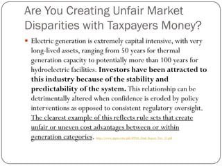 Are You Creating Unfair Market
Disparities with Taxpayers Money?
 Electric generation is extremely capital intensive, with very
long-lived assets, ranging from 50 years for thermal
generation capacity to potentially more than 100 years for
hydroelectric facilities. Investors have been attracted to
this industry because of the stability and
predictability of the system. This relationship can be
detrimentally altered when confidence is eroded by policy
interventions as opposed to consistent regulatory oversight.
The clearest example of this reflects rule sets that create
unfair or uneven cost advantages between or within
generation categories. http://www.ippsa.com/pdf/IPPSA_Final_Report_Nov_11.pdf
 