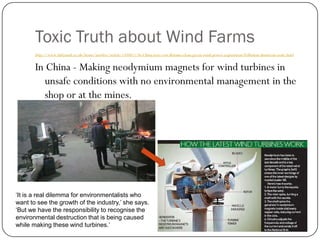 Toxic Truth about Wind Farms
http://www.dailymail.co.uk/home/moslive/article-1350811/In-China-true-cost-Britains-clean-green-wind-power-experiment-Pollution-disastrous-scale.html
In China - Making neodymium magnets for wind turbines in
unsafe conditions with no environmental management in the
shop or at the mines.
‘It is a real dilemma for environmentalists who
want to see the growth of the industry,’ she says.
‘But we have the responsibility to recognise the
environmental destruction that is being caused
while making these wind turbines.’
 