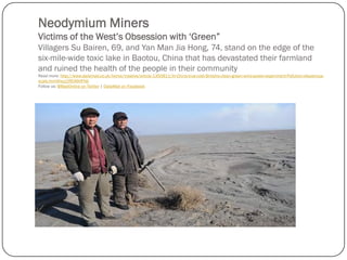 Neodymium Miners
Victims of the West’s Obsession with ‘Green”
Villagers Su Bairen, 69, and Yan Man Jia Hong, 74, stand on the edge of the
six-mile-wide toxic lake in Baotou, China that has devastated their farmland
and ruined the health of the people in their community
Read more: http://www.dailymail.co.uk/home/moslive/article-1350811/In-China-true-cost-Britains-clean-green-wind-power-experiment-Pollution-disastrous-
scale.html#ixzz2REA6HFNb
Follow us: @MailOnline on Twitter | DailyMail on Facebook
 