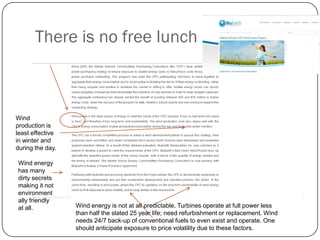 There is no free lunch
Wind
production is
least effective
in winter and
during the day.
Wind energy
has many
dirty secrets
making it not
environment
ally friendly
at all. Wind energy is not at all predictable. Turbines operate at full power less
than half the slated 25 year life; need refurbishment or replacement. Wind
needs 24/7 back-up of conventional fuels to even exist and operate. One
should anticipate exposure to price volatility due to these factors.
 