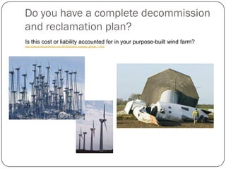 Do you have a complete decommission
and reclamation plan?
Is this cost or liability accounted for in your purpose-built wind farm?
http://www.americanthinker.com/2010/02/wind_energys_ghosts_1.html
 