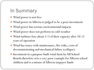 In Summary
 Wind power is not free
 Wind power inAlberta is judged to be a poor investment
 Wind power has serious environmental impacts
 Wind power does not perform in cold weather
 Wind turbines lose about 1/3 of their capacity after 10-12
years of operation
 Wind has issues with maintenance, fire risks, costs of
decommissioning and mechanical failure (collapse)
 Investment in a purpose-built wind farm by AB School
Boards therefore sets a very poor example for Alberta school
children and is a misuse of Alberta taxpayer funds
 