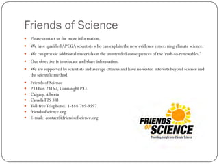 Friends of Science
 Please contact us for more information.
 We have qualified APEGA scientists who can explain the new evidence concerning climate science.
 We can provide additional materials on the unintended consequences of the‘rush-to-renewables.’
 Our objective is to educate and share information.
 We are supported by scientists and average citizens and have no vested interests beyond science and
the scientific method.
 Friends of Science
 P.O.Box 23167, Connaught P.O.
 Calgary,Alberta
 CanadaT2S 3B1
 Toll-freeTelephone: 1-888-789-9597
 friendsofscience.org
 E-mail: contact@friendsofscience.org
 