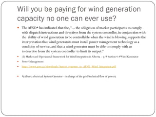 Will you be paying for wind generation
capacity no one can ever use?
 TheAESO* has indicated that the,“... the obligation of market participants to comply
with dispatch instructions and directives from the system controller, in conjunction with
the ability of wind generation to be controllable when the wind is blowing, supports the
interpretation that wind generators must install power management technology as a
condition of service, and that a wind generator must be able to comply with an
instruction from the system controller to limit its output.”
 (5) Market and Operational Framework forWind Integration inAlberta – p. 9 Section 4.4Wind Generator
 Power Management
 http://www.aeso.ca/downloads/Suncor_response_to_AESO_Wind_Integration.pdf
 *(Alberta electrical System Operator – in charge of the grid/technical flow of power)
 