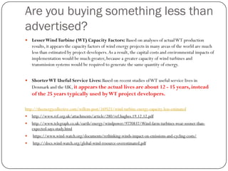 Are you buying something less than
advertised?
 LesserWindTurbine (WT) Capacity Factors: Based on analyses of actualWT production
results, it appears the capacity factors of wind energy projects in many areas of the world are much
less than estimated by project developers.As a result, the capital costs and environmental impacts of
implementation would be much greater, because a greater capacity of wind turbines and
transmission systems would be required to generate the same quantity of energy.
 ShorterWT Useful Service Lives: Based on recent studies ofWT useful service lives in
Denmark and the UK, it appears the actual lives are about 12 - 15 years, instead
of the 25 years typically used byWT project developers.
http://theenergycollective.com/willem-post/169521/wind-turbine-energy-capacity-less-estimated
 http://www.ref.org.uk/attachments/article/280/ref.hughes.19.12.12.pdf
 http://www.telegraph.co.uk/earth/energy/windpower/9770837/Wind-farm-turbines-wear-sooner-than-
expected-says-study.html
 https://www.wind-watch.org/documents/rethinking-winds-impact-on-emissions-and-cycling-costs/
 http://docs.wind-watch.org/global-wind-resource-overestimated.pdf
 
