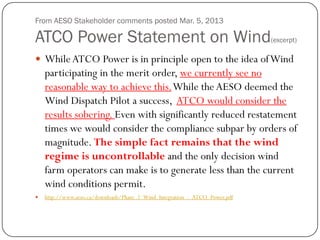 From AESO Stakeholder comments posted Mar. 5, 2013
ATCO Power Statement on Wind(excerpt)
 WhileATCO Power is in principle open to the idea ofWind
participating in the merit order, we currently see no
reasonable way to achieve this.While the AESO deemed the
Wind Dispatch Pilot a success, ATCO would consider the
results sobering. Even with significantly reduced restatement
times we would consider the compliance subpar by orders of
magnitude. The simple fact remains that the wind
regime is uncontrollable and the only decision wind
farm operators can make is to generate less than the current
wind conditions permit.
 http://www.aeso.ca/downloads/Phase_2_Wind_Integration_-_ATCO_Power.pdf
 