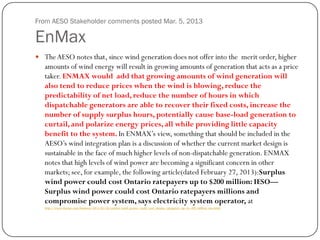 From AESO Stakeholder comments posted Mar. 5, 2013
EnMax
 TheAESO notes that, since wind generation does not offer into the merit order, higher
amounts of wind energy will result in growing amounts of generation that acts as a price
taker. ENMAX would add that growing amounts of wind generation will
also tend to reduce prices when the wind is blowing, reduce the
predictability of net load, reduce the number of hours in which
dispatchable generators are able to recover their fixed costs, increase the
number of supply surplus hours, potentially cause base-load generation to
curtail, and polarize energy prices, all while providing little capacity
benefit to the system. In ENMAX’s view, something that should be included in the
AESO’s wind integration plan is a discussion of whether the current market design is
sustainable in the face of much higher levels of non-dispatchable generation. ENMAX
notes that high levels of wind power are becoming a significant concern in other
markets; see, for example, the following article(dated February 27, 2013):Surplus
wind power could cost Ontario ratepayers up to $200 million: IESO—
Surplus wind power could cost Ontario ratepayers millions and
compromise power system, says electricity system operator, at
http://www.thestar.com/business/2013/02/26/surplus_wind_power_could_cost_ontario_ratepayers_up_to_200_million_ieso.html
 
