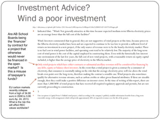 Investment Advice?
Wind a poor investment
http://albertamsa.ca/uploads/pdf/Archive/2012/Investor%20Perspectives%20Report%20to%20MSA%20-%2017%20Augus.pdf
 Indicated that: "Wind: Not generally attractive at this time because expected medium-termAlberta electricity prices
are on average lower than the full cost of the facilities"
Wind: Investors commented that in general, they are not supportive of wind projects at this time, because prices in
theAlberta electricity market have been and are expected to continue to be too low to provide a sufficient level of
return on investment in a new project, if the only source of revenue were to be the hourly electricity market.There
is no fuel cost in wind power facilities, and operating costs tend to be relatively low.The majority of the long-term
cost of wind power is the cost of the capital employed in constructing them. Even with the historically low interest
rate environment of the last few years, the full cost of new wind projects, with a reasonable return on equity capital
included, is higher than the average price of electricity in the Alberta market.
 Only wind projects which have either contracts or substantial ancillary revenues will be considered for financing by
any debt, equity or balance sheet investors. In the event that a wind project is given a contract by a consumer of
electricity, that consumer is essentially taking on the risk that the average electricity price will rise above the wind
break-even point over the long-term, therefore making the contract a sensible one.Wind projects also sometimes
qualify for alternative revenue streams, such as carbon credits or other green financial attributes. If these are sizeable
enough, then they could make a positive difference on investor views.At the time of writing of this report, there are
more than 1,000 MW of wind projects that have received all required regulatory approvals and permits, but are not
currently proceeding to construction.
 5
 One exception is Capital Power’s Halkirk wind project, which according to the company’s publicly available information benefits from a long-term
renewable energy credit arrangement which will provide approximately 40% of expected revenues over the life of the project.
Are AB School
Boards being
the ‘financier’
by contract for
a project that
otherwise
would never
be financed in
the open
market? Is
this a misuse
of taxpayer’s
funds?
EU carbon markets
recently collapse
from a high of 34.90
euro in 2008 to 3.06
euro Ap. 24, 2013.
What is the risk this
will affect REC
values worldwide?
 
